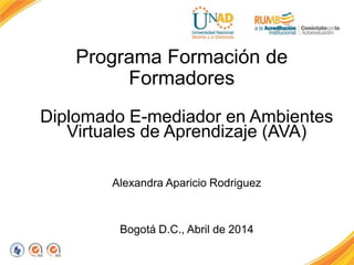 Programa Formación de
Formadores
Diplomado E-mediador en Ambientes
Virtuales de Aprendizaje (AVA)
Alexandra Aparicio Rodriguez
Bogotá D.C., Abril de 2014
 