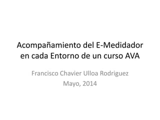 Acompañamiento del E-Medidador
en cada Entorno de un curso AVA
Francisco Chavier Ulloa Rodriguez
Mayo, 2014
 
