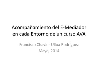 Acompañamiento del E-Mediador
en cada Entorno de un curso AVA
Francisco Chavier Ulloa Rodriguez
Mayo, 2014
 