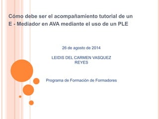 Cómo debe ser el acompañamiento tutorial de un 
E - Mediador en AVA mediante el uso de un PLE 
26 de agosto de 2014 
LEIDIS DEL CARMEN VASQUEZ 
REYES 
Programa de Formación de Formadores 
 