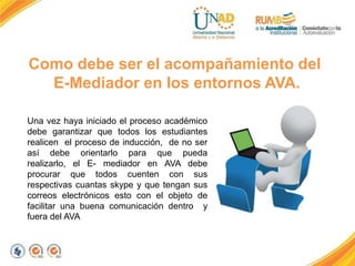 Como debe ser el acompañamiento del
E-Mediador en los entornos AVA.
Una vez haya iniciado el proceso académico
debe garantizar que todos los estudiantes
realicen el proceso de inducción, de no ser
así debe orientarlo para que pueda
realizarlo, el E- mediador en AVA debe
procurar que todos cuenten con sus
respectivas cuantas skype y que tengan sus
correos electrónicos esto con el objeto de
facilitar una buena comunicación dentro y
fuera del AVA
 