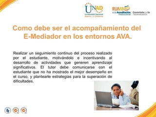 Como debe ser el acompañamiento del
E-Mediador en los entornos AVA.
Realizar un seguimiento continuo del proceso realizado
por el estudiante, motivándolo e incentivando al
desarrollo de actividades que generen aprendizaje
significativos. El tutor debe comunicarse con el
estudiante que no ha mostrado el mejor desempeño en
el curso, y plantearle estrategias para la superación de
dificultades.
 