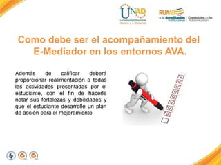 Además de calificar deberá
proporcionar realimentación a todas
las actividades presentadas por el
estudiante, con el fin de hacerle
notar sus fortalezas y debilidades y
que el estudiante desarrolle un plan
de acción para el mejoramiento
Como debe ser el acompañamiento del
E-Mediador en los entornos AVA.
 