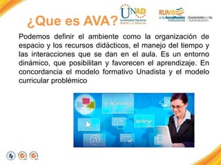 ¿Que es AVA?
Podemos definir el ambiente como la organización de
espacio y los recursos didácticos, el manejo del tiempo y
las interacciones que se dan en el aula. Es un entorno
dinámico, que posibilitan y favorecen el aprendizaje. En
concordancia el modelo formativo Unadista y el modelo
curricular problémico
 
