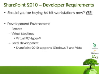 SharePoint 2010 – Developer Requirements
• Should you be buying 64 bit workstations now? YES!

• Development Environment
  – Remote
  – Virtual Machines
     • Virtual PC/Hyper-V
  – Local development
     • SharePoint 2010 supports Windows 7 and Vista
 