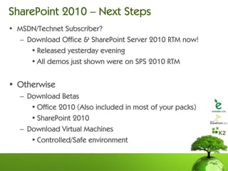 SharePoint 2010 – Next Steps
• MSDN/Technet Subscriber?
  – Download Office & SharePoint Server 2010 RTM now!
     • Released yesterday evening
     • All demos just shown were on SPS 2010 RTM


• Otherwise
   – Download Betas
      • Office 2010 (Also included in most of your packs)
      • SharePoint 2010
   – Download Virtual Machines
      • Controlled/Safe environment
 