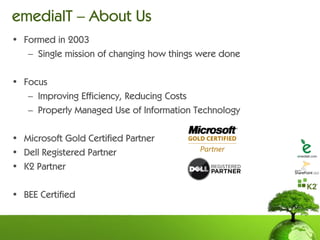 emediaIT – About Us
• Formed in 2003
   – Single mission of changing how things were done

• Focus
   – Improving Efficiency, Reducing Costs
   – Properly Managed Use of Information Technology

• Microsoft Gold Certified Partner
• Dell Registered Partner
• K2 Partner

• BEE Certified
 