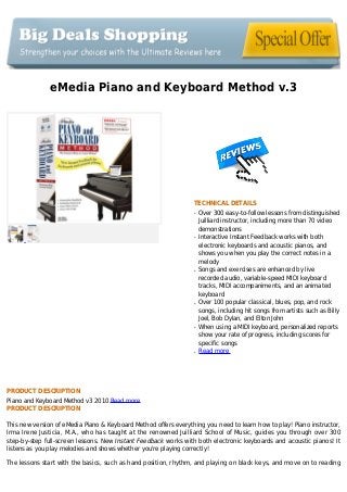 eMedia Piano and Keyboard Method v.3
TECHNICAL DETAILS
Over 300 easy-to-follow lessons from distinguishedq
Juilliard instructor, including more than 70 video
demonstrations
Interactive Instant Feedback works with bothq
electronic keyboards and acoustic pianos, and
shows you when you play the correct notes in a
melody
Songs and exercises are enhanced by liveq
recorded audio, variable-speed MIDI keyboard
tracks, MIDI accompaniments, and an animated
keyboard
Over 100 popular classical, blues, pop, and rockq
songs, including hit songs from artists such as Billy
Joel, Bob Dylan, and Elton John
When using a MIDI keyboard, personalized reportsq
show your rate of progress, including scores for
specific songs
Read moreq
PRODUCT DESCRIPTION
Piano and Keyboard Method v3 2010 Read more
PRODUCT DESCRIPTION
This new version of eMedia Piano & Keyboard Method offers everything you need to learn how to play! Piano instructor,
Irma Irene Justicia, M.A., who has taught at the renowned Juilliard School of Music, guides you through over 300
step-by-step full-screen lessons. New Instant Feedback works with both electronic keyboards and acoustic pianos! It
listens as you play melodies and shows whether you're playing correctly!
The lessons start with the basics, such as hand position, rhythm, and playing on black keys, and move on to reading
 
