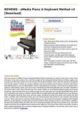 REVIEWS - eMedia Piano & Keyboard Method v3
[Download]
ViewUserReviews
Average Customer Rating
5.0 out of 5
Product Feature
Over 300 easy-to-follow lessons from distinguishedq
Juilliard instructor.
New Interactive Instant Feedback works with bothq
electronic keyboards and acoustic pianos!
New fully scalable lesson screens and an option forq
full-screen video.
Songs and exercises are enhanced by liveq
recorded audio, variable-speed MIDI keyboard
tracks, MIDI accompaniments, and an Animated
Keyboard.
Over 100 popular classical, blues, pop, and rockq
songs, including hit songs from artists such as Billy
Joel, Bob Dylan, and Elton John!
Read moreq
Product Description
This new version of eMedia Piano & Keyboard Method offers everything you need to learn how to play! Piano
instructor, Irma Irene Justicia, M.A., who has taught at the renowned Juilliard School of Music, guides you
through over 300 step-by-step full-screen lessons. New Instant Feedback works with both electronic keyboards
and acoustic pianos! It listens as you play melodies and shows whether you’re playing correctly! The lessons
start with the basics, such as hand position, rhythm, and playing on black keys, and move on to reading music
notation, sight reading, scales, and much more. Techniques are demonstrated with over 70 videos viewable in
full-screen mode. Learn songs and exercises from music notation as an animated keyboard guides you through
fingerings. Songs and exercises are provided as both live-recorded audio and variable-speed MIDI tracks which
let you slow the music down as needed. Colorful MIDI accompaniments help make practicing fun! You will learn
over 100 popular classical, blues, pop, and rock songs, including hit songs from artists such as Billy Joel, Bob
Dylan, and Elton John! Interactive review and ear training quizzes help reinforce new concepts and develop
your ear. When used with an electronic MIDI keyboard, you get Interactive Evaluation Feedback with detailed
specifics on your playing, including which notes and rhythms were wrong and how to correct them. In addition,
the new Note Tracker shows you what note you’re playing and makes learning music notation easy. This latest
version also offers fully scalable lesson screens and an option for full-screen video. Other accessories include a
built-in digital metronome and a recorder. eMedia Piano & Keyboard Method is the ultimate way to learn how to
play piano or keyboard! Read more
 