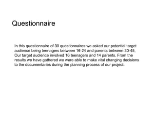 Questionnaire In this questionnaire of 30 questionnaires we asked our potential target audience being teenagers between 16-24 and parents between 30-45, Our target audience involved 16 teenagers and 14 parents. From the results we have gathered we were able to make vital changing decisions to the documentaries during the planning process of our project. 