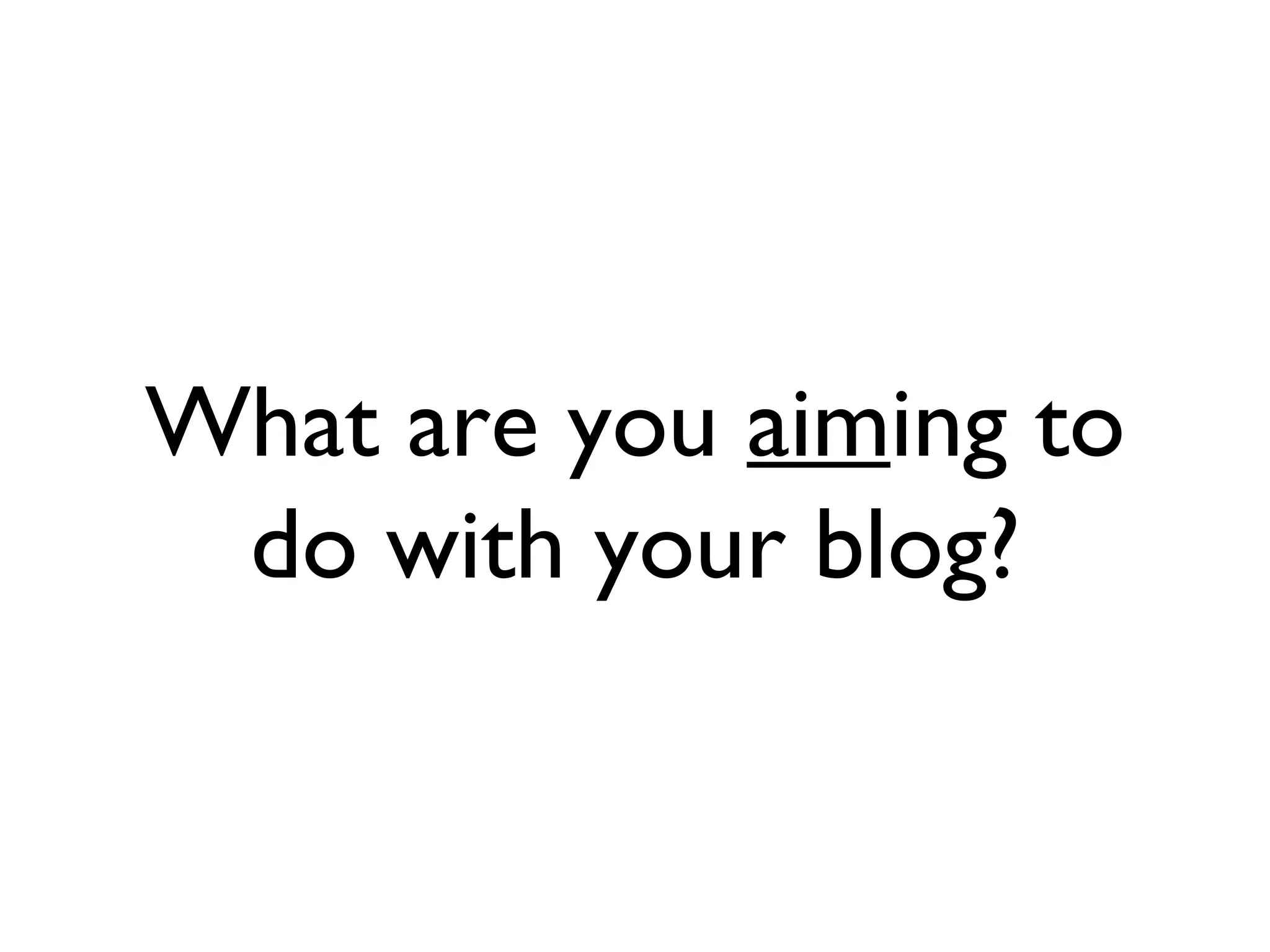 What are you aim ing to do with your blog?