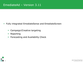 EmediateAd – Version 3.11




 Fully integrated EmediateSense and EmediateScreen


      Campaign/Creative targeting
      Reporting
      Forecasting and Availability Check




 1
 