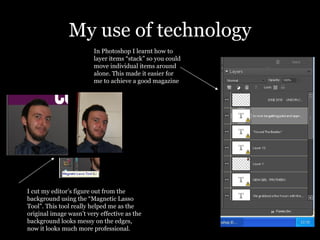My use of technology In Photoshop I learnt how to layer items “stack” so you could move individual items around alone. This made it easier for me to achieve a good magazine I cut my editor’s figure out from the background using the “Magnetic Lasso Tool”. This tool really helped me as the original image wasn’t very effective as the background looks messy on the edges, now it looks much more professional. 