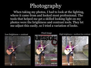 Photography When taking my photos, I had to look at the lighting, where it came from and looked most professional. The tools that helped me get a skilled looking light on my photos were the brightness and contrast tools. They let me adjust this easily, so I tried a variation of looks. Low brightness + contrast High brightness + medium low contrast Final image 