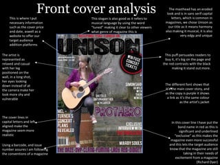 Front cover analysis The different font shows that it’s the main cover story, and as the copy is purple it shows a link as it’s the same colour as the artist’s jacket This puff persuades readers to buy it, it’s big on the page and the red contrasts with the black making it stand out more. The artist is represented as relaxed and casual with her leg positioned on the wall, in a long shot, her eyes looking down instead of at the camera make her look more shy and vulnerable The cover lines in capital letters and left aligned make the magazine seem more realistic In this cover line I have put the band name in red as this is significant and underlined “exclusive” as this makes the magazine even more successful and this lets the target audience know that the magazine are still taking in their needs of excitement from a magazine (Richard Dyer) This is where I put necessary information such as the cover price and date, aswell as a website to offer our target audience addition platforms The masthead has an eroded look and is in sans serif capital letters, which is common in magazines, we chose Unison as our title as it means harmony also making it musical, it is also very edgy and unique This slogan is also good as it refers to musical language by using the word “tuned” making it clear to other viewers what genre of magazine this is Using a barcode, and issue number assures I am following the conventions of a magazine 
