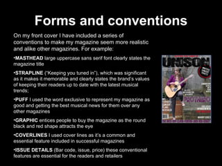 Forms and conventions On my front cover I have included a series of conventions to make my magazine seem more realistic and alike other magazines. For example: MASTHEAD  large   uppercase sans serif font clearly states the magazine title STRAPLINE  (“Keeping you tuned in”), which was significant as it makes it memorable and clearly states the brand’s values of keeping their readers up to date with the latest musical trends; PUFF  I used the word exclusive to represent my magazine as good and getting the best musical news for them over any other magazines GRAPHIC  entices people to buy the magazine as the round black and red shape attracts the eye COVERLINES  I used cover lines as it’s a common and essential feature included in successful magazines ISSUE DETAILS  (Bar code, issue, price) these conventional features are essential for the readers and retailers  