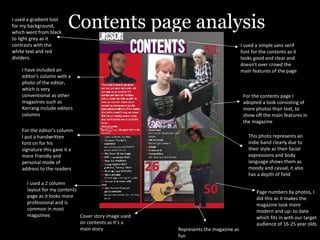 Contents page analysis Page numbers by photos, I did this as it makes the magazine look more modern and up- to date which fits in with our target audience of 16-25 year olds I have included an editor’s column with a photo of the editor, which is very conventional as other magazines such as Kerrang include editors columns I used a simple sans serif font for the contents as it looks good and clear and doesn’t over crowd the main features of the page I used a 2 column layout for my contents page as it looks more professional and is common in most magazines For the editor’s column I put a handwritten font on for his signature this gave it a more friendly and personal mode of address to the readers For the contents page I adopted a look consisting of more photos than text, to show off the main features in the magazine Cover story image used on contents as it’s a main story This photo represents an indie band clearly due to their style as their facial expressions and body language shows them as moody and casual, it also has a depth of field Represents the magazine as fun I used a gradient tool for my background, which went from black to light grey as it contrasts with the white text and red dividers. 