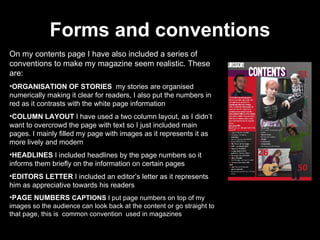 Forms and conventions On my contents page I have also included a series of conventions to make my magazine seem realistic. These are: ORGANISATION OF STORIES  my stories are organised numerically making it clear for readers, I also put the numbers in red as it contrasts with the white page information COLUMN LAYOUT  I have used a two column layout, as I didn’t want to overcrowd the page with text so I just included main pages. I mainly filled my page with images as it represents it as more lively and modern  HEADLINES  I included headlines by the page numbers so it informs them briefly on the information on certain pages EDITORS LETTER  I included an editor’s letter as it represents him as appreciative towards his readers PAGE NUMBERS  CAPTIONS  I put page numbers on top of my images so the audience can look back at the content or go straight to that page, this is  common convention  used in magazines 