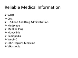 Reliable Medical Information
 WHO
 CDC
 U.S Food And Drug Administration.
 Medscape
 Medline Plus
 Mayoclinic
 Radiopedia
 WebMD
 John Hopkins Medicine
 Vikaspedia
 