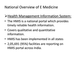 National Overview of E Medicine
Health Management Information System:
• The HMIS is a national portal which provides
timely reliable health information.
• Covers qualitative and quantitative
information.
• HMIS has been implemented in all states
• 2,05,691 (95%) facilities are reporting on
HMIS portal across India.
 