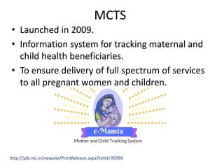 MCTS
• Launched in 2009.
• Information system for tracking maternal and
child health beneficiaries.
• To ensure delivery of full spectrum of services
to all pregnant women and children.
http://pib.nic.in/newsite/PrintRelease.aspx?relid=95999
 