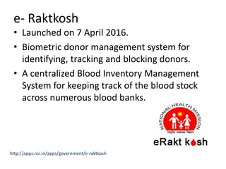 e- Raktkosh
• Launched on 7 April 2016.
• Biometric donor management system for
identifying, tracking and blocking donors.
• A centralized Blood Inventory Management
System for keeping track of the blood stock
across numerous blood banks.
http://apps.nic.in/apps/government/e-raktkosh
 