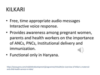 KILKARI
• Free, time appropriate audio messages
Interactive voice response.
• Provides awareness among pregnant women,
parents and health workers on the importance
of ANCs, PNCs, Institutional delivery and
immunization.
• Functional only in Haryana.
https://www.gsma.com/mobilefordevelopment/programme/mhealth/an-overview-of-kilkari-a-maternal-
and-child-health-service-in-india/
 