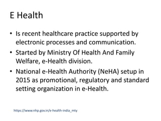 E Health
• Is recent healthcare practice supported by
electronic processes and communication.
• Started by Ministry Of Health And Family
Welfare, e-Health division.
• National e-Health Authority (NeHA) setup in
2015 as promotional, regulatory and standard
setting organization in e-Health.
https://www.nhp.gov.in/e-health-india_mty
 