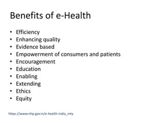 Benefits of e-Health
• Efficiency
• Enhancing quality
• Evidence based
• Empowerment of consumers and patients
• Encouragement
• Education
• Enabling
• Extending
• Ethics
• Equity
https://www.nhp.gov.in/e-health-india_mty
 