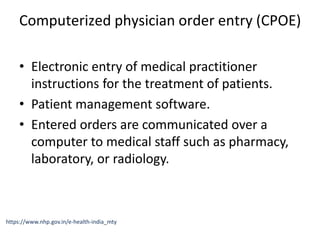 Computerized physician order entry (CPOE)
• Electronic entry of medical practitioner
instructions for the treatment of patients.
• Patient management software.
• Entered orders are communicated over a
computer to medical staff such as pharmacy,
laboratory, or radiology.
https://www.nhp.gov.in/e-health-india_mty
 