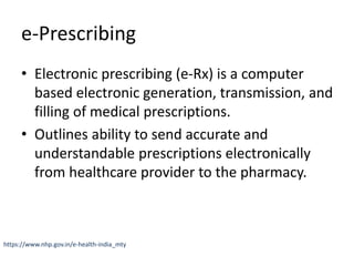 e-Prescribing
• Electronic prescribing (e-Rx) is a computer
based electronic generation, transmission, and
filling of medical prescriptions.
• Outlines ability to send accurate and
understandable prescriptions electronically
from healthcare provider to the pharmacy.
https://www.nhp.gov.in/e-health-india_mty
 