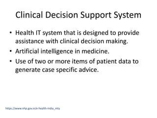 Clinical Decision Support System
• Health IT system that is designed to provide
assistance with clinical decision making.
• Artificial intelligence in medicine.
• Use of two or more items of patient data to
generate case specific advice.
https://www.nhp.gov.in/e-health-india_mty
 