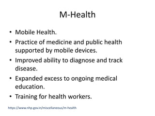 M-Health
• Mobile Health.
• Practice of medicine and public health
supported by mobile devices.
• Improved ability to diagnose and track
disease.
• Expanded excess to ongoing medical
education.
• Training for health workers.
https://www.nhp.gov.in/miscellaneous/m-health
 