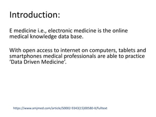 Introduction:
E medicine i.e., electronic medicine is the online
medical knowledge data base.
With open access to internet on computers, tablets and
smartphones medical professionals are able to practice
‘Data Driven Medicine’.
https://www.amjmed.com/article/S0002-9343(15)00580-X/fulltext
 