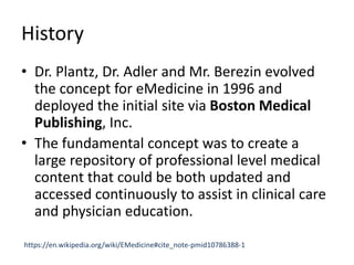 History
• Dr. Plantz, Dr. Adler and Mr. Berezin evolved
the concept for eMedicine in 1996 and
deployed the initial site via Boston Medical
Publishing, Inc.
• The fundamental concept was to create a
large repository of professional level medical
content that could be both updated and
accessed continuously to assist in clinical care
and physician education.
https://en.wikipedia.org/wiki/EMedicine#cite_note-pmid10786388-1
 