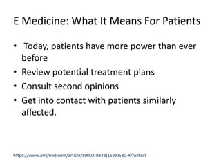 E Medicine: What It Means For Patients
• Today, patients have more power than ever
before
• Review potential treatment plans
• Consult second opinions
• Get into contact with patients similarly
affected.
https://www.amjmed.com/article/S0002-9343(15)00580-X/fulltext
 