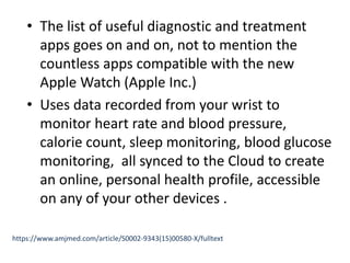 • The list of useful diagnostic and treatment
apps goes on and on, not to mention the
countless apps compatible with the new
Apple Watch (Apple Inc.)
• Uses data recorded from your wrist to
monitor heart rate and blood pressure,
calorie count, sleep monitoring, blood glucose
monitoring, all synced to the Cloud to create
an online, personal health profile, accessible
on any of your other devices .
https://www.amjmed.com/article/S0002-9343(15)00580-X/fulltext
 