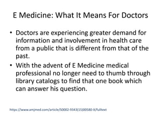 E Medicine: What It Means For Doctors
• Doctors are experiencing greater demand for
information and involvement in health care
from a public that is different from that of the
past.
• With the advent of E Medicine medical
professional no longer need to thumb through
library catalogs to find that one book which
can answer his question.
https://www.amjmed.com/article/S0002-9343(15)00580-X/fulltext
 