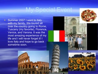 My Special Event Summer 2007 I went to Italy with my family. We toured all over the country going to Rome, Tuscany (my favorite), Florence, Venice, and Verona. It was the most amazing experience of my life and I will never forget it! I love Italy and hope to go back sometime soon.  