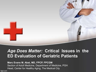 Age Does Matter: Critical Issues in the 
ED Evaluation of Geriatric Patients 
Marc Evans M. Abat, MD, FPCP, FPCGM 
Section of Adult Medicine, Department of Medicine, PGH 
Head, Center for Healthy Aging, The Medical City 
 