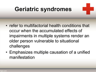 Geriatric syndromes 
• refer to multifactorial health conditions that 
occur when the accumulated effects of 
impairments in multiple systems render an 
older person vulnerable to situational 
challenges 
• Emphasizes multiple causation of a unified 
manifestation 
 