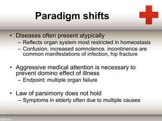 Paradigm shifts 
• Diseases often present atypically 
– Reflects organ system most restricted in homeostasis 
– Confusion, increased somnolence, incontinence are 
common manifestations of infection, hip fracture 
• Aggressive medical attention is necessary to 
prevent domino effect of illness 
– Endpoint: multiple organ failure 
• Law of parsimony does not hold 
– Symptoms in elderly often due to multiple causes 
 