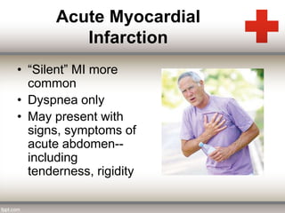 Acute Myocardial 
Infarction 
• “Silent” MI more 
common 
• Dyspnea only 
• May present with 
signs, symptoms of 
acute abdomen-- 
including 
tenderness, rigidity 
 