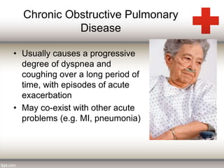 Chronic Obstructive Pulmonary 
Disease 
• Usually causes a progressive 
degree of dyspnea and 
coughing over a long period of 
time, with episodes of acute 
exacerbation 
• May co-exist with other acute 
problems (e.g. MI, pneumonia) 
 