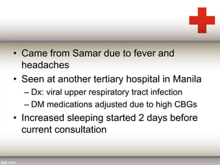 • Came from Samar due to fever and 
headaches 
• Seen at another tertiary hospital in Manila 
– Dx: viral upper respiratory tract infection 
– DM medications adjusted due to high CBGs 
• Increased sleeping started 2 days before 
current consultation 
 