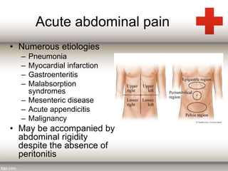 Acute abdominal pain 
• Numerous etiologies 
– Pneumonia 
– Myocardial infarction 
– Gastroenteritis 
– Malabsorption 
syndromes 
– Mesenteric disease 
– Acute appendicitis 
– Malignancy 
• May be accompanied by 
abdominal rigidity 
despite the absence of 
peritonitis 
 