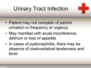 Urinary Tract Infection 
• Patient may not complain of painful 
urination or frequency or urgency 
• May manifest with acute incontinence, 
delirium or loss of appetite 
• In cases of pyelonephritis, there may be 
absence of costovertebral tenderness and 
fever 
 