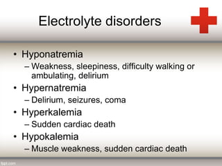 Electrolyte disorders 
• Hyponatremia 
– Weakness, sleepiness, difficulty walking or 
ambulating, delirium 
• Hypernatremia 
– Delirium, seizures, coma 
• Hyperkalemia 
– Sudden cardiac death 
• Hypokalemia 
– Muscle weakness, sudden cardiac death 
 