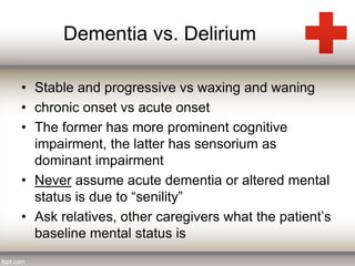 Dementia vs. Delirium 
• Stable and progressive vs waxing and waning 
• chronic onset vs acute onset 
• The former has more prominent cognitive 
impairment, the latter has sensorium as 
dominant impairment 
• Never assume acute dementia or altered mental 
status is due to “senility” 
• Ask relatives, other caregivers what the patient’s 
baseline mental status is 
 