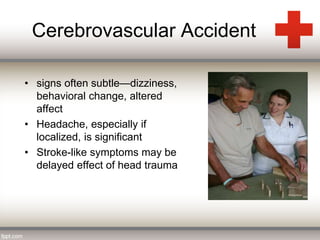 Cerebrovascular Accident 
• signs often subtle—dizziness, 
behavioral change, altered 
affect 
• Headache, especially if 
localized, is significant 
• Stroke-like symptoms may be 
delayed effect of head trauma 
 
